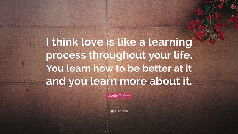 Justin Bieber Quote: “I think love is like a learning process throughout your life. You learn how to be better at it and you learn more about it.”