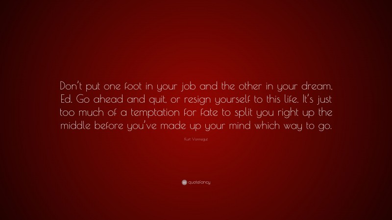 Kurt Vonnegut Quote: “Don’t put one foot in your job and the other in your dream, Ed. Go ahead and quit, or resign yourself to this life. It’s just too much of a temptation for fate to split you right up the middle before you’ve made up your mind which way to go.”