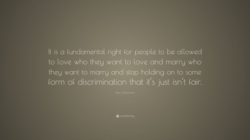 Ellen DeGeneres Quote: “It is a fundamental right for people to be allowed to love who they want to love and marry who they want to marry and stop holding on to some form of discrimination that it’s just isn’t fair.”