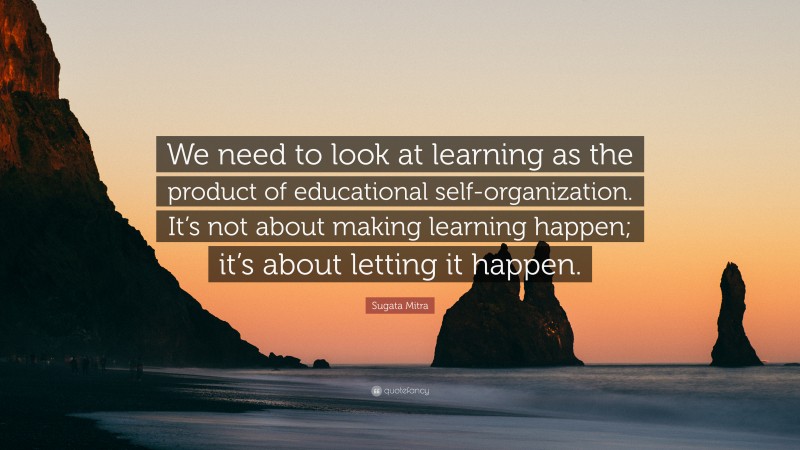 Sugata Mitra Quote: “We need to look at learning as the product of educational self-organization. It’s not about making learning happen; it’s about letting it happen.”