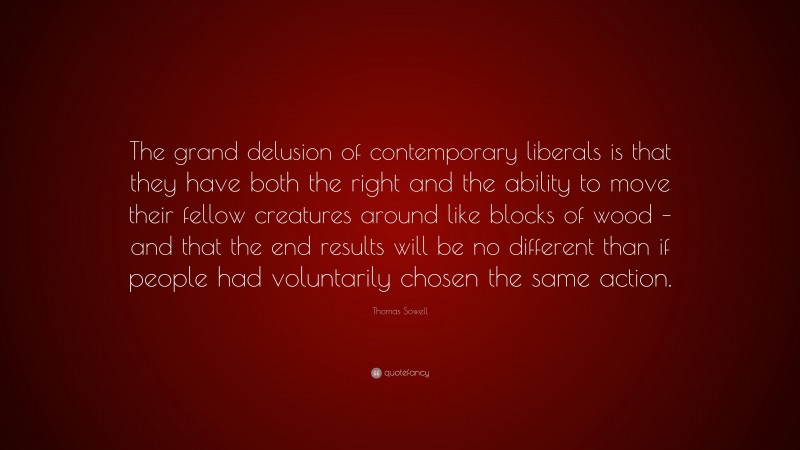 Thomas Sowell Quote: “The grand delusion of contemporary liberals is that they have both the right and the ability to move their fellow creatures around like blocks of wood – and that the end results will be no different than if people had voluntarily chosen the same action.”