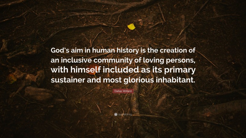 Dallas Willard Quote: “God’s aim in human history is the creation of an inclusive community of loving persons, with himself included as its primary sustainer and most glorious inhabitant.”