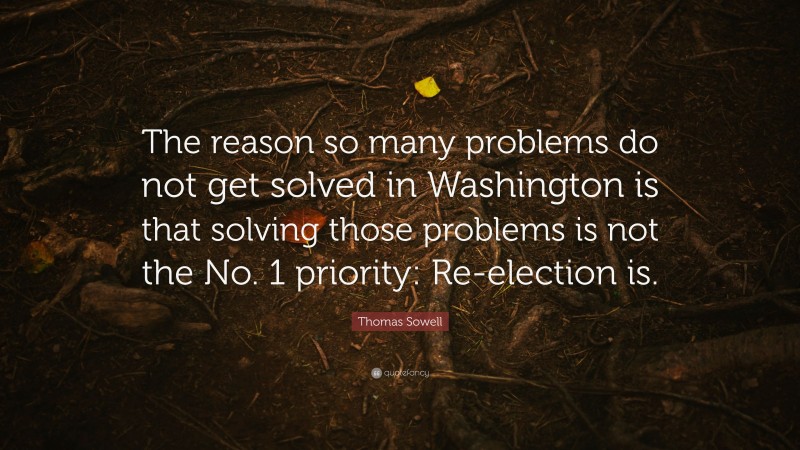 Thomas Sowell Quote: “The reason so many problems do not get solved in Washington is that solving those problems is not the No. 1 priority: Re-election is.”