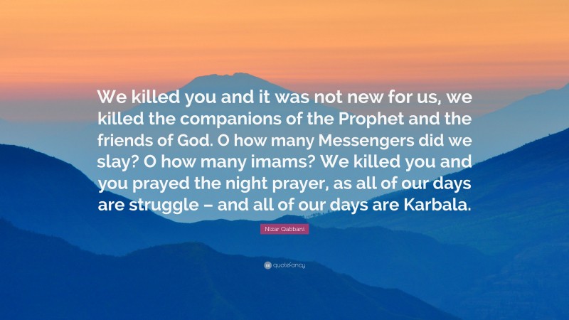 Nizar Qabbani Quote: “We killed you and it was not new for us, we killed the companions of the Prophet and the friends of God. O how many Messengers did we slay? O how many imams? We killed you and you prayed the night prayer, as all of our days are struggle – and all of our days are Karbala.”