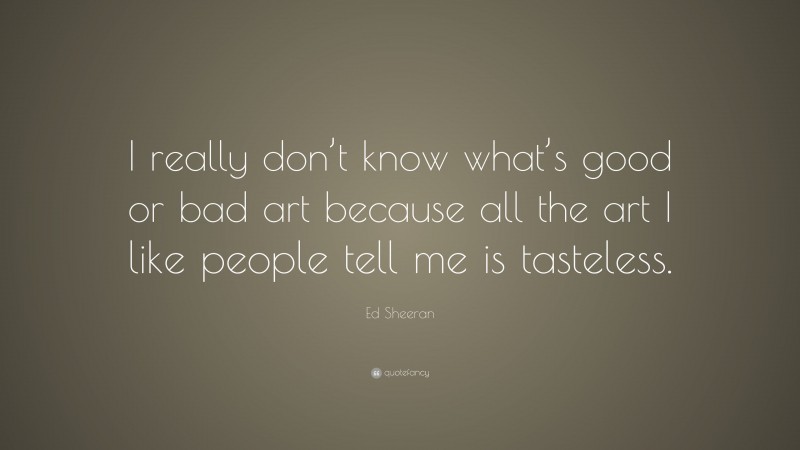 Ed Sheeran Quote: “I really don’t know what’s good or bad art because all the art I like people tell me is tasteless.”
