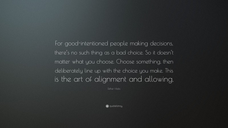 Esther Hicks Quote: “For good-intentioned people making decisions, there’s no such thing as a bad choice. So it doesn’t matter what you choose. Choose something, then deliberately line up with the choice you make. This is the art of alignment and allowing.”