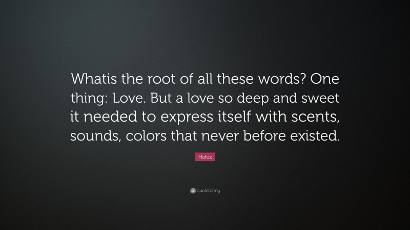 Hafez Quote: “Whatis the root of all these words? One thing: Love. But a love so deep and sweet it needed to express itself with scents, sounds, colors that never before existed.”
