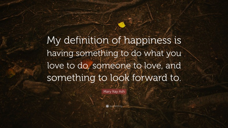 Mary Kay Ash Quote: “My definition of happiness is having something to do what you love to do, someone to love, and something to look forward to.”