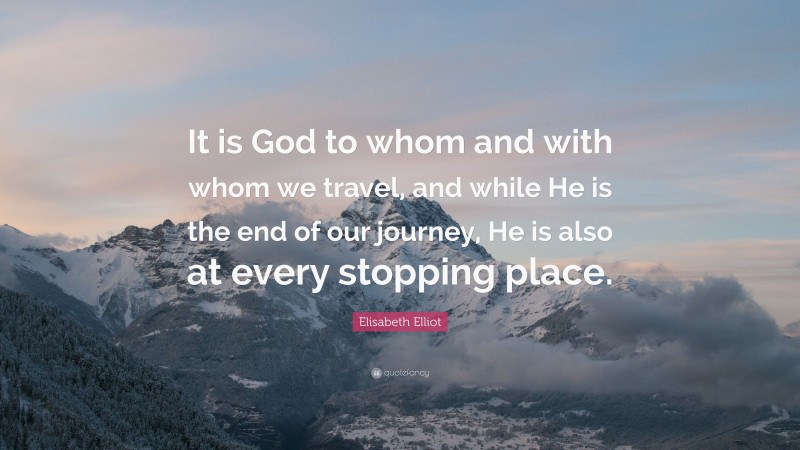 Elisabeth Elliot Quote: “It is God to whom and with whom we travel, and while He is the end of our journey, He is also at every stopping place.”