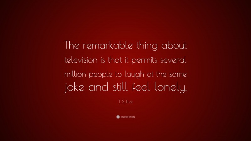 T. S. Eliot Quote: “The remarkable thing about television is that it permits several million people to laugh at the same joke and still feel lonely.”