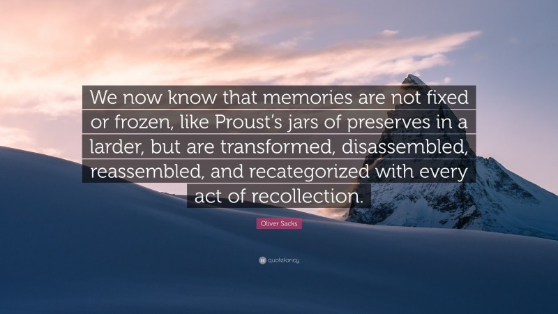 Oliver Sacks Quote: “We now know that memories are not fixed or frozen, like Proust’s jars of preserves in a larder, but are transformed, disassembled, reassembled, and recategorized with every act of recollection.”