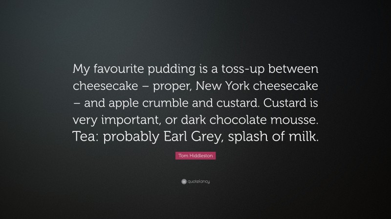 Tom Hiddleston Quote: “My favourite pudding is a toss-up between cheesecake – proper, New York cheesecake – and apple crumble and custard. Custard is very important, or dark chocolate mousse. Tea: probably Earl Grey, splash of milk.”
