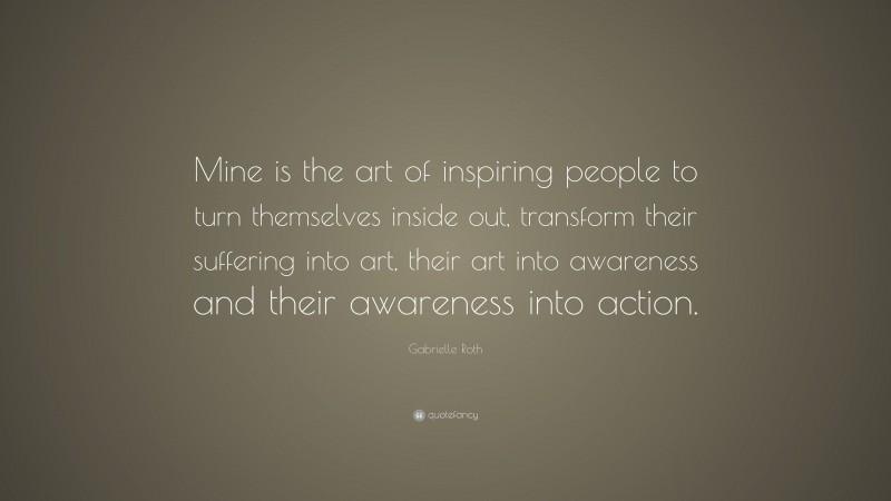 Gabrielle Roth Quote: “Mine is the art of inspiring people to turn themselves inside out, transform their suffering into art, their art into awareness and their awareness into action.”
