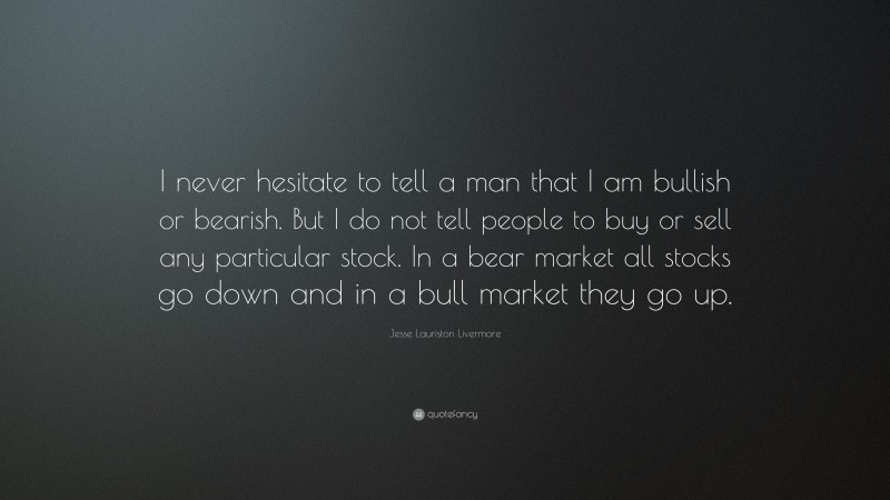 Jesse Lauriston Livermore Quote: “I never hesitate to tell a man that I am bullish or bearish. But I do not tell people to buy or sell any particular stock. In a bear market all stocks go down and in a bull market they go up.”