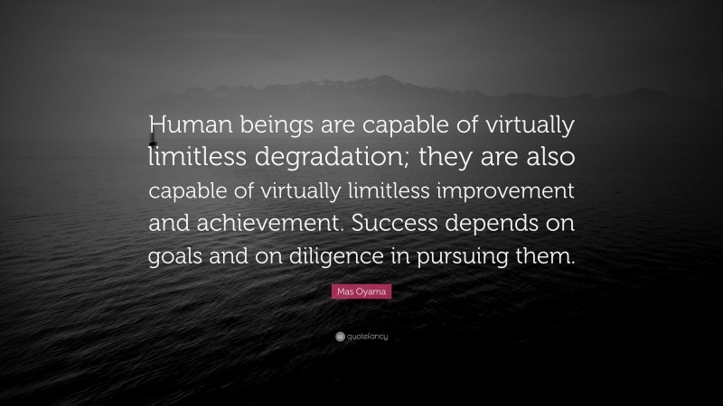 Mas Oyama Quote: “Human beings are capable of virtually limitless degradation; they are also capable of virtually limitless improvement and achievement. Success depends on goals and on diligence in pursuing them.”