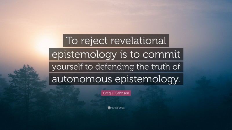 Greg L. Bahnsen Quote: “To reject revelational epistemology is to commit yourself to defending the truth of autonomous epistemology.”