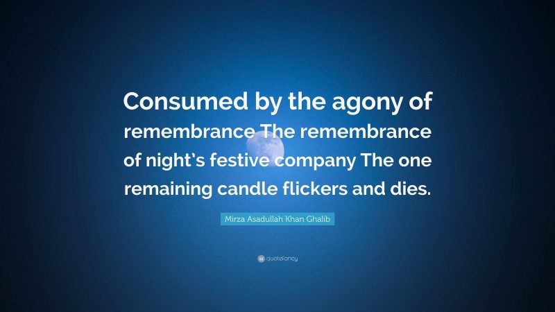 Mirza Asadullah Khan Ghalib Quote: “Consumed by the agony of remembrance The remembrance of night’s festive company The one remaining candle flickers and dies.”