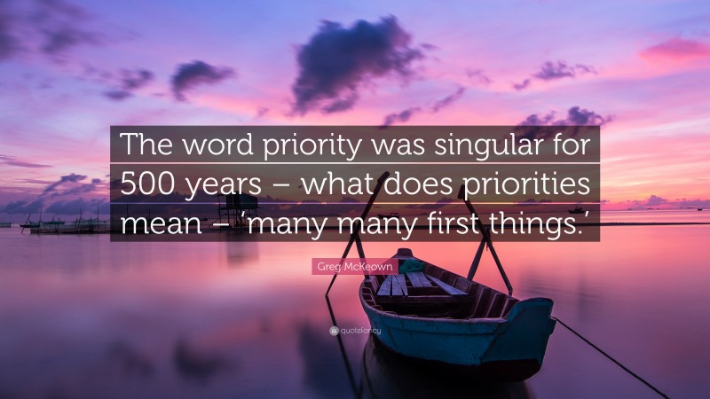 Greg McKeown Quote: “The word priority was singular for 500 years – what does priorities mean – ‘many many first things.’”