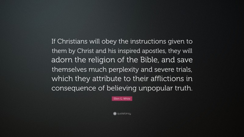 Ellen G. White Quote: “If Christians will obey the instructions given to them by Christ and his inspired apostles, they will adorn the religion of the Bible, and save themselves much perplexity and severe trials, which they attribute to their afflictions in consequence of believing unpopular truth.”
