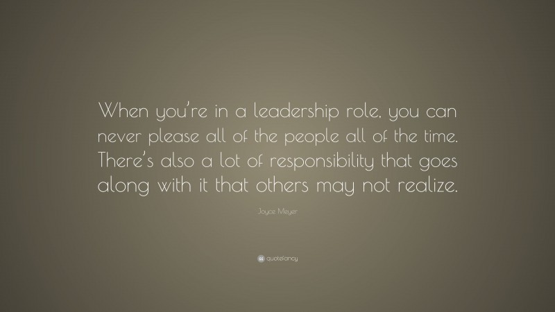 Joyce Meyer Quote: “When you’re in a leadership role, you can never please all of the people all of the time. There’s also a lot of responsibility that goes along with it that others may not realize.”