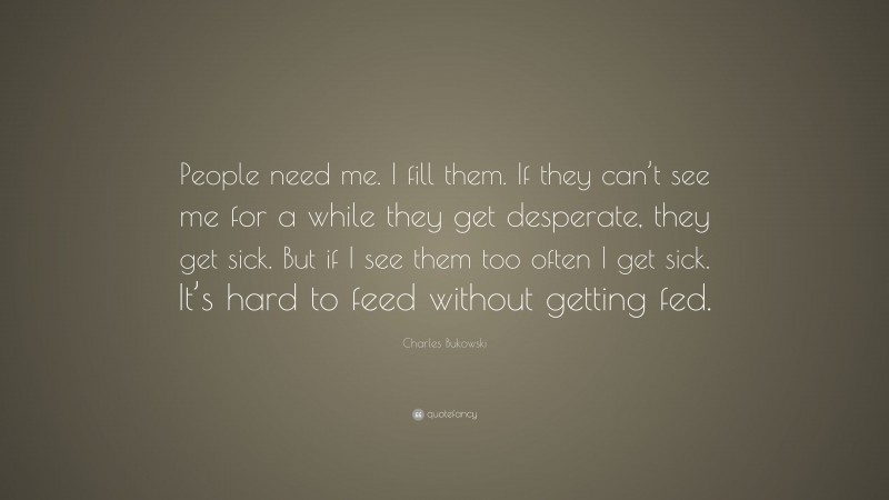 Charles Bukowski Quote: “People need me. I fill them. If they can’t see me for a while they get desperate, they get sick. But if I see them too often I get sick. It’s hard to feed without getting fed.”