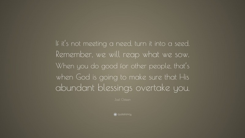 Joel Osteen Quote: “If it’s not meeting a need, turn it into a seed. Remember, we will reap what we sow. When you do good for other people, that’s when God is going to make sure that His abundant blessings overtake you.”