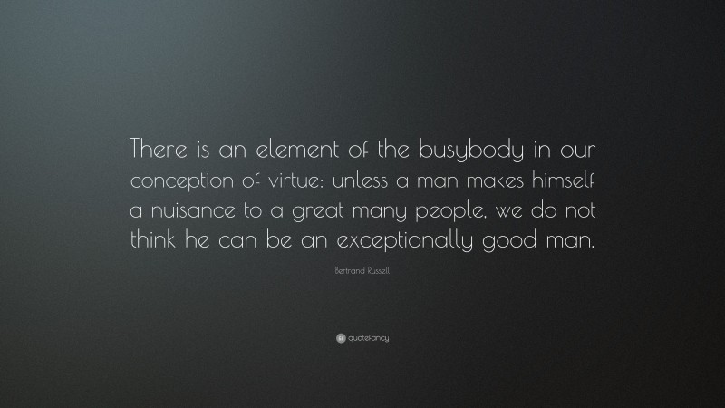 Bertrand Russell Quote: “There is an element of the busybody in our conception of virtue: unless a man makes himself a nuisance to a great many people, we do not think he can be an exceptionally good man.”