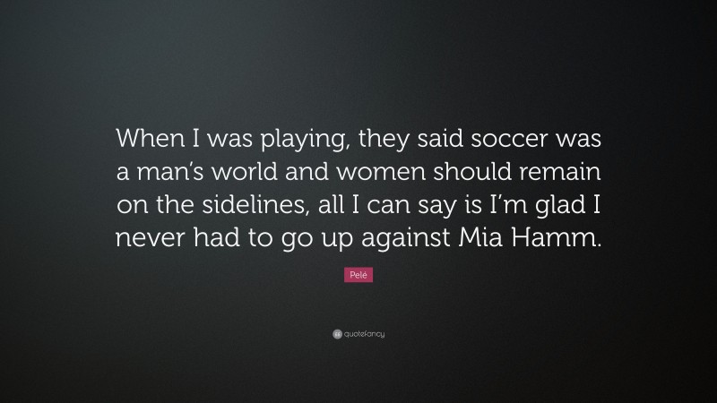 Pelé Quote: “When I was playing, they said soccer was a man’s world and women should remain on the sidelines, all I can say is I’m glad I never had to go up against Mia Hamm.”