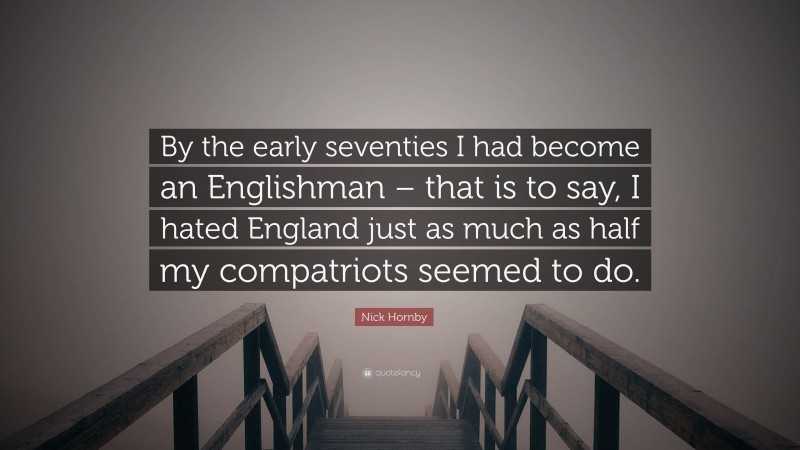 Nick Hornby Quote: “By the early seventies I had become an Englishman – that is to say, I hated England just as much as half my compatriots seemed to do.”