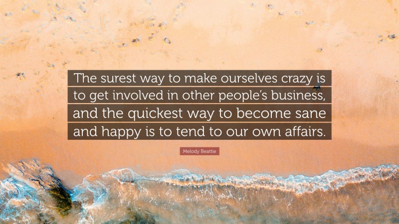 Melody Beattie Quote: “The surest way to make ourselves crazy is to get involved in other people’s business, and the quickest way to become sane and happy is to tend to our own affairs.”
