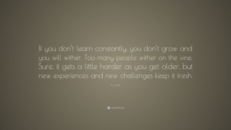 Iris Apfel Quote: “If you don’t learn constantly, you don’t grow and you will wither. Too many people wither on the vine. Sure, it gets a little harder as you get older, but new experiences and new challenges keep it fresh.”