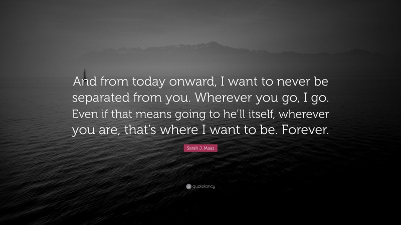 Sarah J. Maas Quote: “And from today onward, I want to never be separated from you. Wherever you go, I go. Even if that means going to he’ll itself, wherever you are, that’s where I want to be. Forever.”