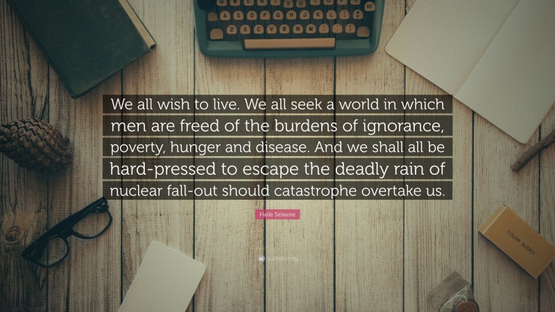 Haile Selassie Quote: “We all wish to live. We all seek a world in which men are freed of the burdens of ignorance, poverty, hunger and disease. And we shall all be hard-pressed to escape the deadly rain of nuclear fall-out should catastrophe overtake us.”