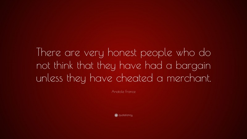 Anatole France Quote: “There are very honest people who do not think that they have had a bargain unless they have cheated a merchant.”