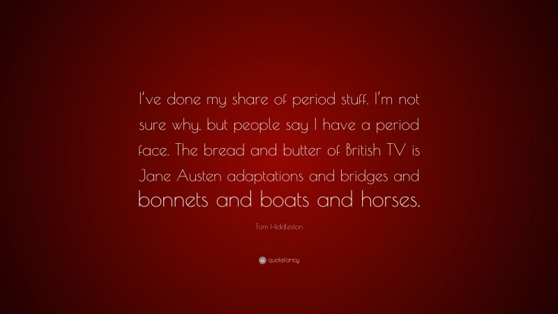 Tom Hiddleston Quote: “I’ve done my share of period stuff. I’m not sure why, but people say I have a period face. The bread and butter of British TV is Jane Austen adaptations and bridges and bonnets and boats and horses.”