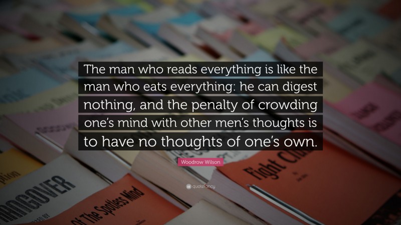 Woodrow Wilson Quote: “The man who reads everything is like the man who eats everything: he can digest nothing, and the penalty of crowding one’s mind with other men’s thoughts is to have no thoughts of one’s own.”