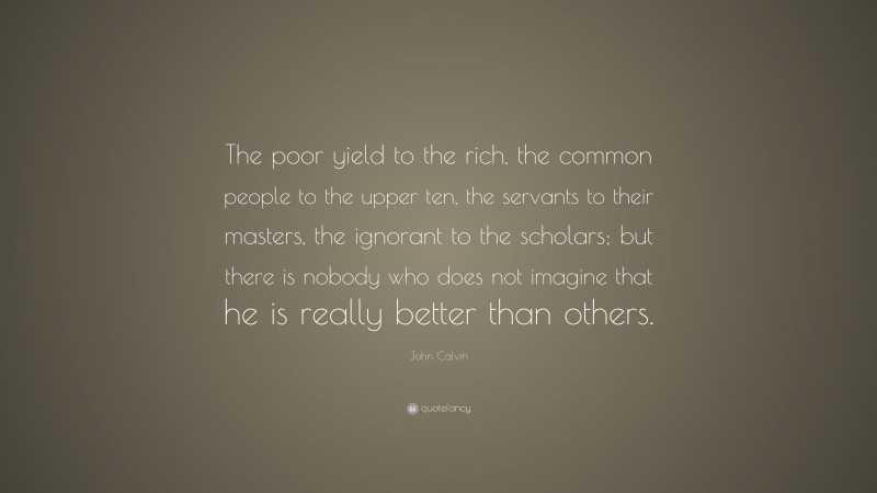 John Calvin Quote: “The poor yield to the rich, the common people to the upper ten, the servants to their masters, the ignorant to the scholars; but there is nobody who does not imagine that he is really better than others.”