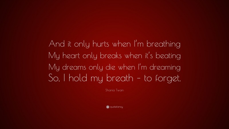 Shania Twain Quote: “And it only hurts when I’m breathing My heart only breaks when it’s beating My dreams only die when I’m dreaming So, I hold my breath – to forget.”