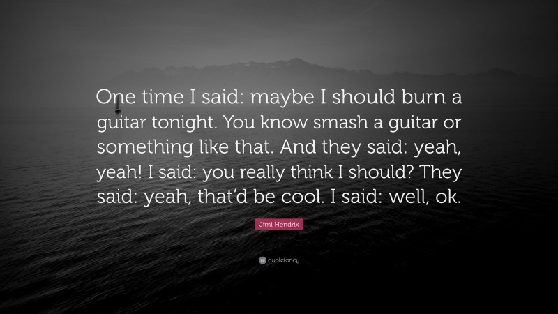 Jimi Hendrix Quote: “One time I said: maybe I should burn a guitar tonight. You know smash a guitar or something like that. And they said: yeah, yeah! I said: you really think I should? They said: yeah, that’d be cool. I said: well, ok.”