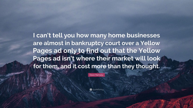 Dave Ramsey Quote: “I can’t tell you how many home businesses are almost in bankruptcy court over a Yellow Pages ad only to find out that the Yellow Pages ad isn’t where their market will look for them, and it cost more than they thought.”