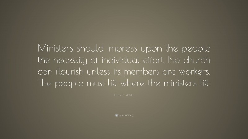 Ellen G. White Quote: “Ministers should impress upon the people the necessity of individual effort. No church can flourish unless its members are workers. The people must lift where the ministers lift.”