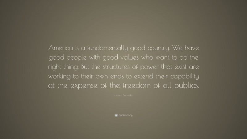 Edward Snowden Quote: “America is a fundamentally good country. We have good people with good values who want to do the right thing. But the structures of power that exist are working to their own ends to extend their capability at the expense of the freedom of all publics.”