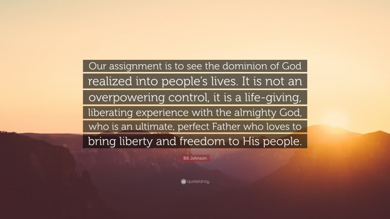 Bill Johnson Quote: “Our assignment is to see the dominion of God realized into people’s lives. It is not an overpowering control, it is a life-giving, liberating experience with the almighty God, who is an ultimate, perfect Father who loves to bring liberty and freedom to His people.”