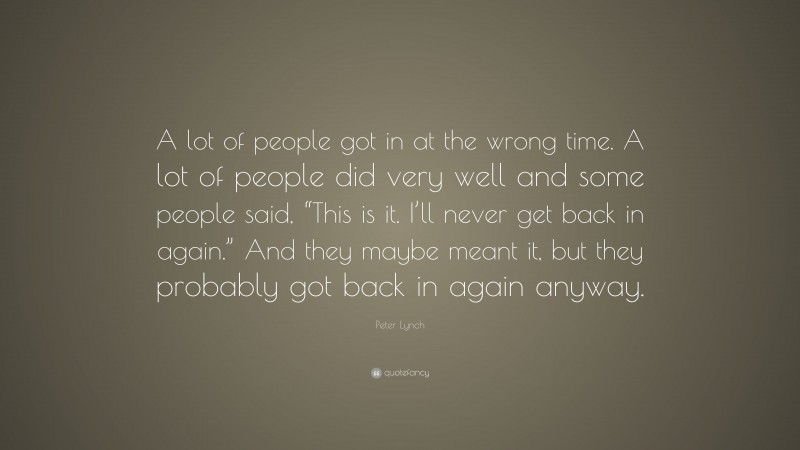 Peter Lynch Quote: “A lot of people got in at the wrong time. A lot of people did very well and some people said, “This is it. I’ll never get back in again.” And they maybe meant it, but they probably got back in again anyway.”