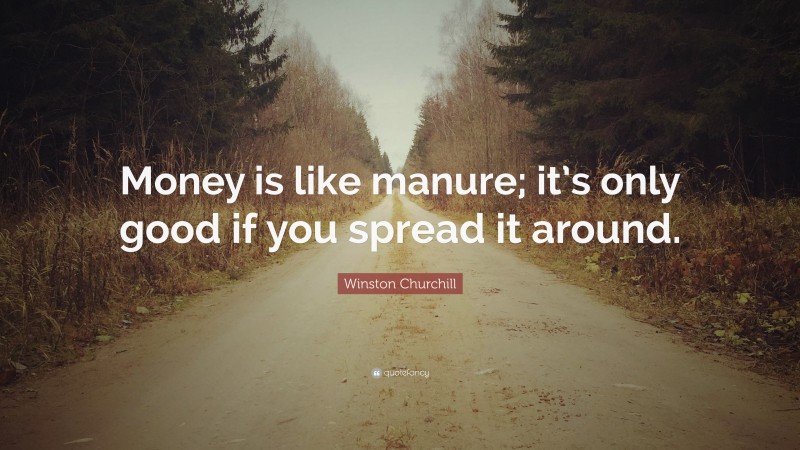 Winston Churchill Quote: “Money is like manure; it’s only good if you spread it around.”