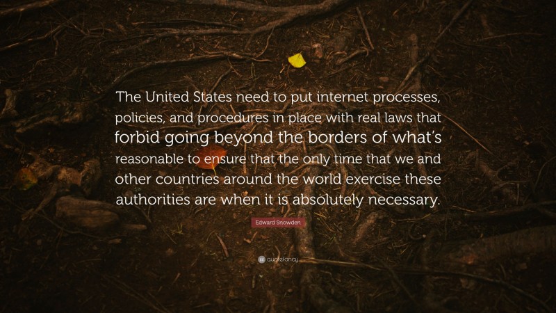 Edward Snowden Quote: “The United States need to put internet processes, policies, and procedures in place with real laws that forbid going beyond the borders of what’s reasonable to ensure that the only time that we and other countries around the world exercise these authorities are when it is absolutely necessary.”