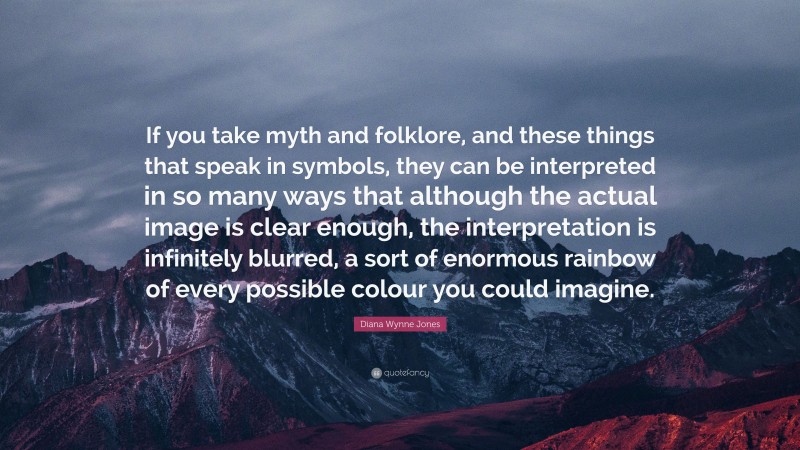 Diana Wynne Jones Quote: “If you take myth and folklore, and these things that speak in symbols, they can be interpreted in so many ways that although the actual image is clear enough, the interpretation is infinitely blurred, a sort of enormous rainbow of every possible colour you could imagine.”