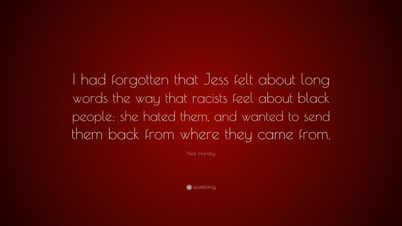 Nick Hornby Quote: “I had forgotten that Jess felt about long words the way that racists feel about black people: she hated them, and wanted to send them back from where they came from.”