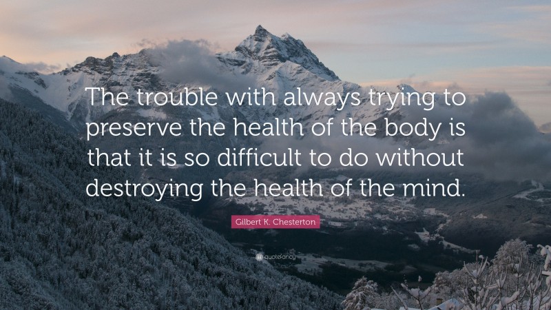 Gilbert K. Chesterton Quote: “The trouble with always trying to preserve the health of the body is that it is so difficult to do without destroying the health of the mind.”