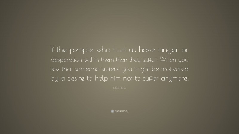 Nhat Hanh Quote: “If the people who hurt us have anger or desperation within them then they suffer. When you see that someone suffers, you might be motivated by a desire to help him not to suffer anymore.”